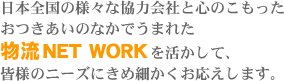 日本全国の様々な協力会社と心のこもったおつきあいのなかでうまれた物流NET WORKを活かして、皆様のニーズにきめ細かくお応えします。